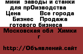 мини- заводы и станки для прОизводства › Цена ­ 100 - Все города Бизнес » Продажа готового бизнеса   . Московская обл.,Химки г.